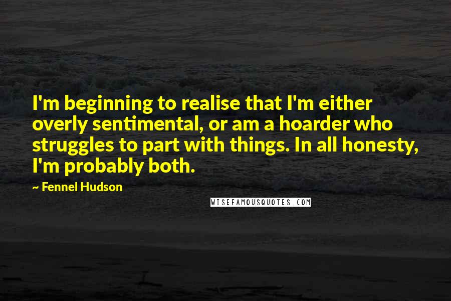 Fennel Hudson Quotes: I'm beginning to realise that I'm either overly sentimental, or am a hoarder who struggles to part with things. In all honesty, I'm probably both.