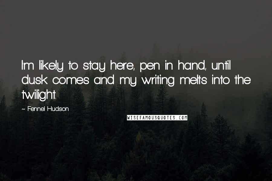 Fennel Hudson Quotes: I'm likely to stay here, pen in hand, until dusk comes and my writing melts into the twilight.