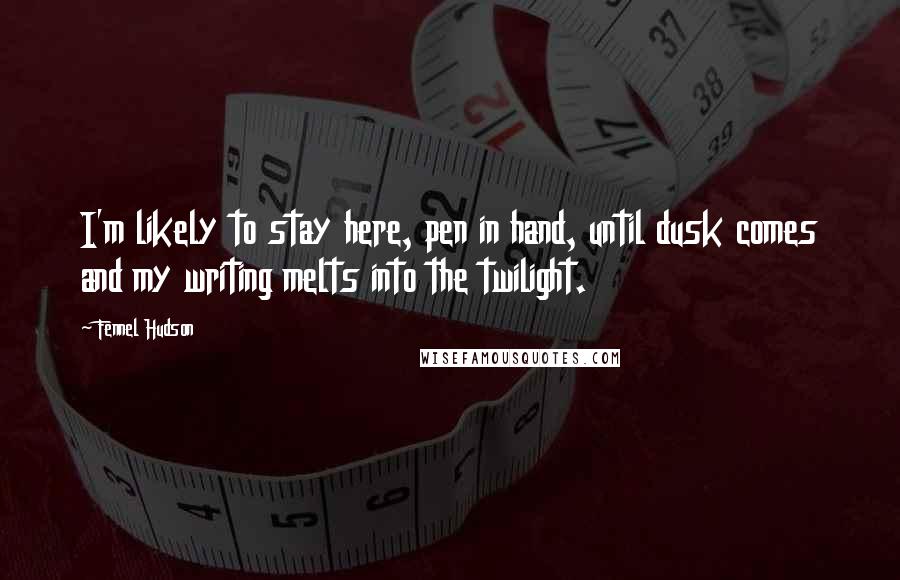 Fennel Hudson Quotes: I'm likely to stay here, pen in hand, until dusk comes and my writing melts into the twilight.