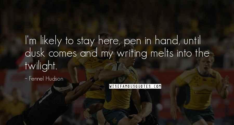 Fennel Hudson Quotes: I'm likely to stay here, pen in hand, until dusk comes and my writing melts into the twilight.