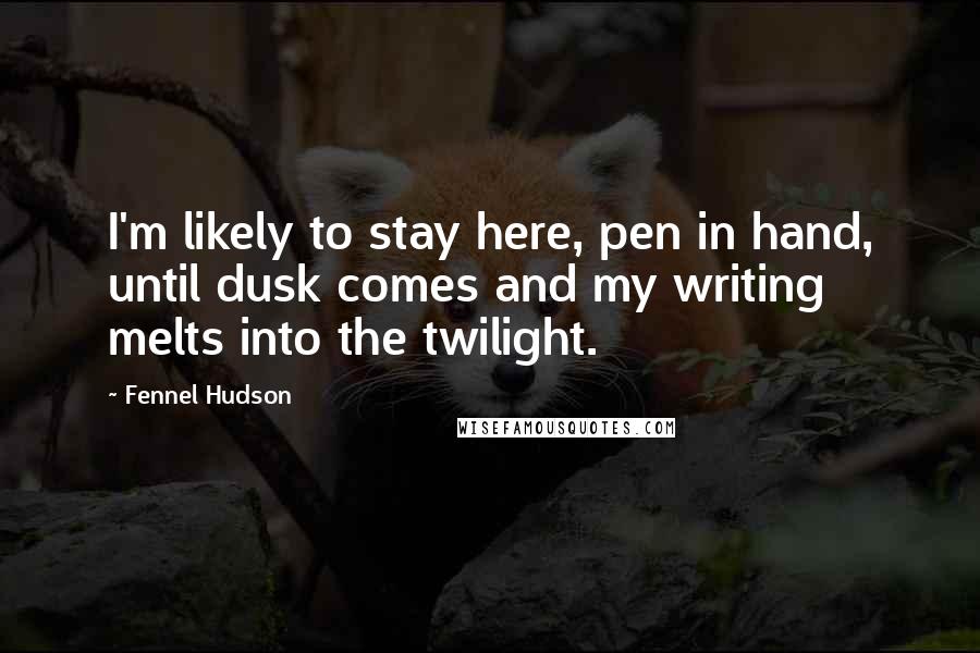 Fennel Hudson Quotes: I'm likely to stay here, pen in hand, until dusk comes and my writing melts into the twilight.