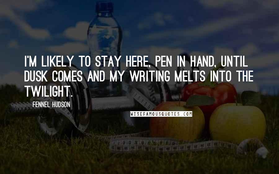 Fennel Hudson Quotes: I'm likely to stay here, pen in hand, until dusk comes and my writing melts into the twilight.