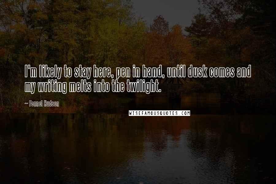 Fennel Hudson Quotes: I'm likely to stay here, pen in hand, until dusk comes and my writing melts into the twilight.