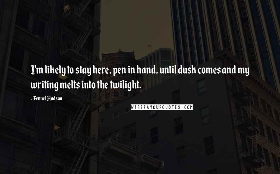 Fennel Hudson Quotes: I'm likely to stay here, pen in hand, until dusk comes and my writing melts into the twilight.