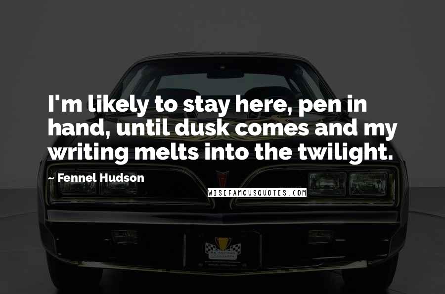 Fennel Hudson Quotes: I'm likely to stay here, pen in hand, until dusk comes and my writing melts into the twilight.