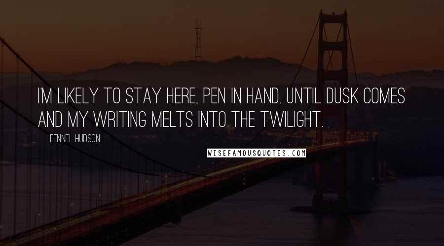 Fennel Hudson Quotes: I'm likely to stay here, pen in hand, until dusk comes and my writing melts into the twilight.