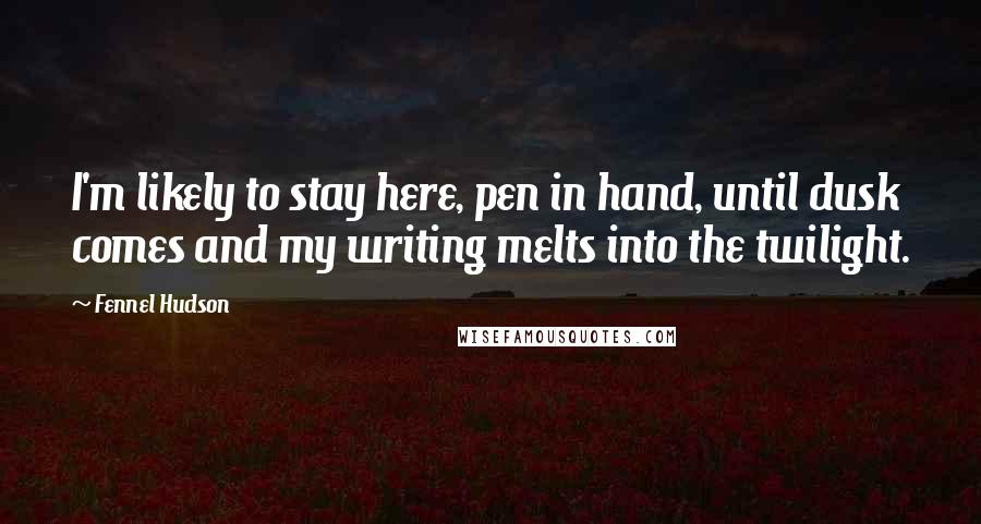 Fennel Hudson Quotes: I'm likely to stay here, pen in hand, until dusk comes and my writing melts into the twilight.