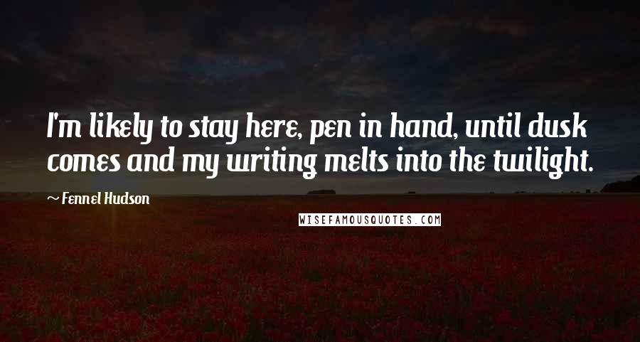 Fennel Hudson Quotes: I'm likely to stay here, pen in hand, until dusk comes and my writing melts into the twilight.