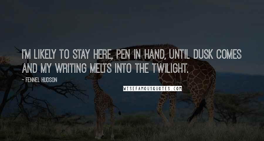 Fennel Hudson Quotes: I'm likely to stay here, pen in hand, until dusk comes and my writing melts into the twilight.