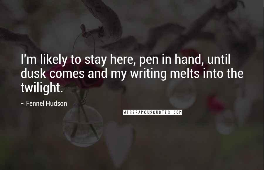 Fennel Hudson Quotes: I'm likely to stay here, pen in hand, until dusk comes and my writing melts into the twilight.