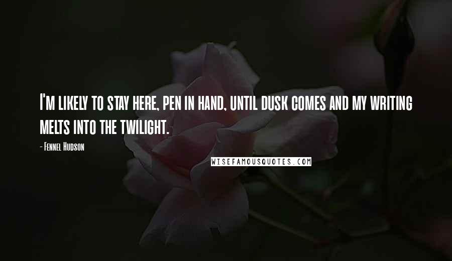 Fennel Hudson Quotes: I'm likely to stay here, pen in hand, until dusk comes and my writing melts into the twilight.