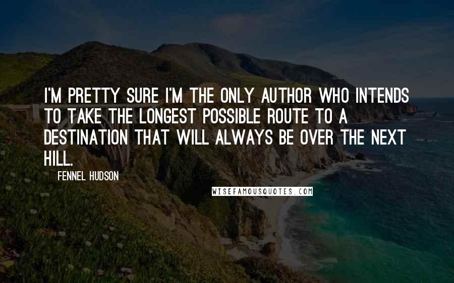 Fennel Hudson Quotes: I'm pretty sure I'm the only author who intends to take the longest possible route to a destination that will always be over the next hill.