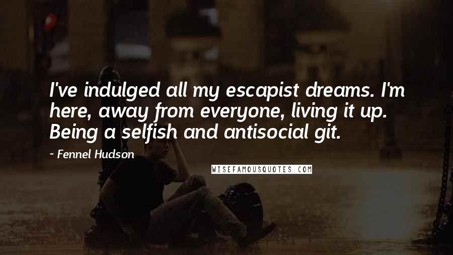 Fennel Hudson Quotes: I've indulged all my escapist dreams. I'm here, away from everyone, living it up. Being a selfish and antisocial git.