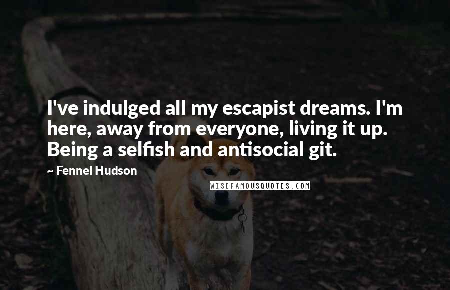 Fennel Hudson Quotes: I've indulged all my escapist dreams. I'm here, away from everyone, living it up. Being a selfish and antisocial git.