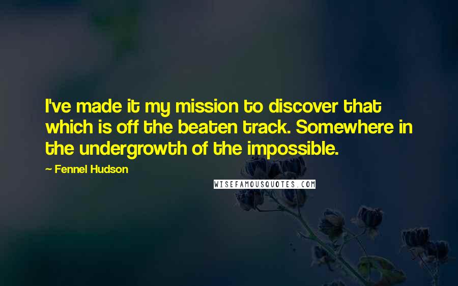 Fennel Hudson Quotes: I've made it my mission to discover that which is off the beaten track. Somewhere in the undergrowth of the impossible.