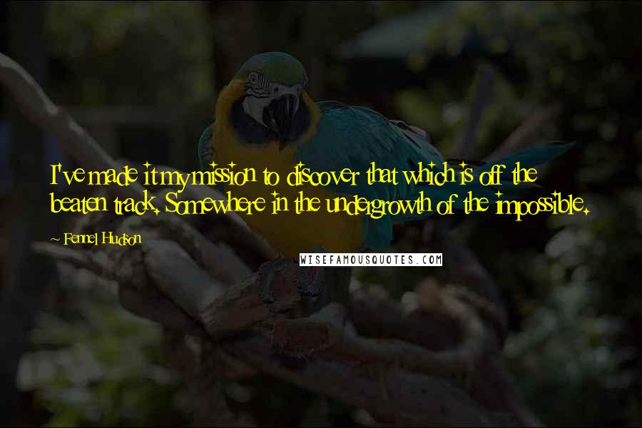 Fennel Hudson Quotes: I've made it my mission to discover that which is off the beaten track. Somewhere in the undergrowth of the impossible.