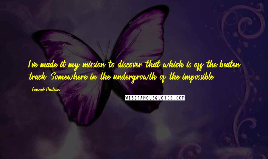 Fennel Hudson Quotes: I've made it my mission to discover that which is off the beaten track. Somewhere in the undergrowth of the impossible.