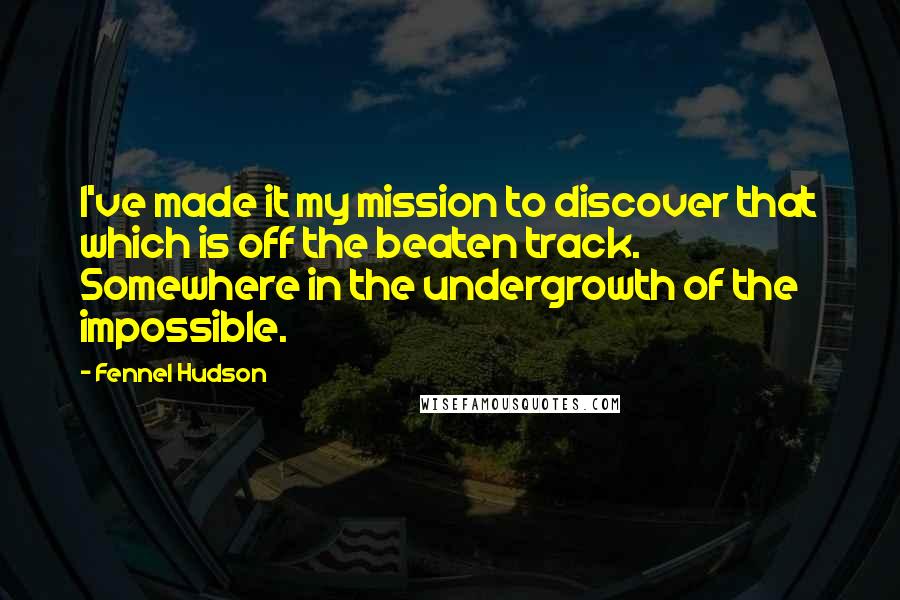 Fennel Hudson Quotes: I've made it my mission to discover that which is off the beaten track. Somewhere in the undergrowth of the impossible.