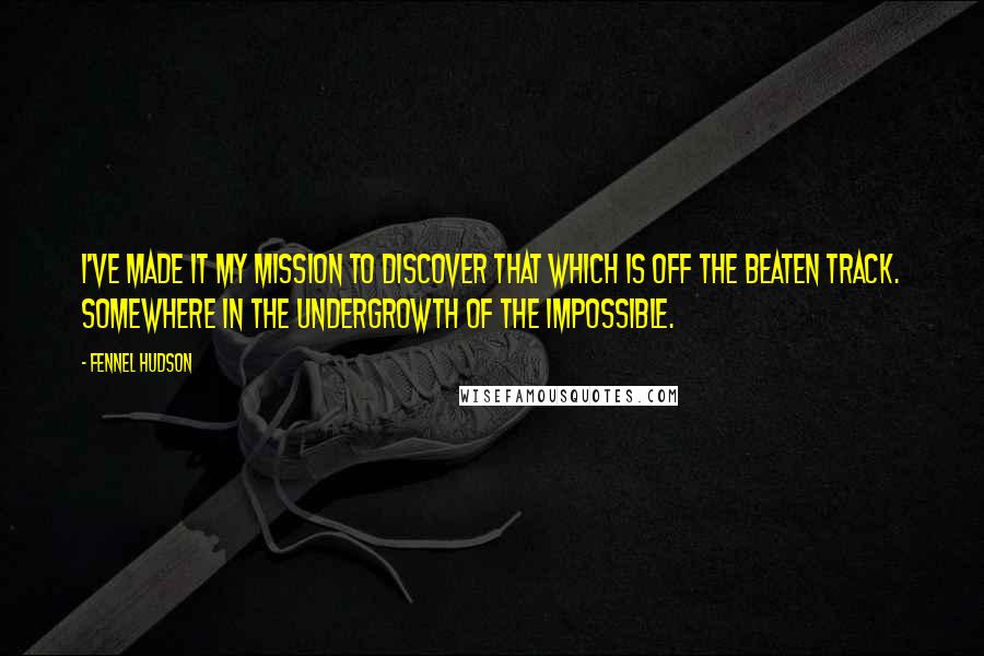 Fennel Hudson Quotes: I've made it my mission to discover that which is off the beaten track. Somewhere in the undergrowth of the impossible.
