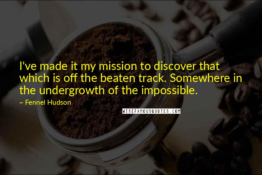 Fennel Hudson Quotes: I've made it my mission to discover that which is off the beaten track. Somewhere in the undergrowth of the impossible.
