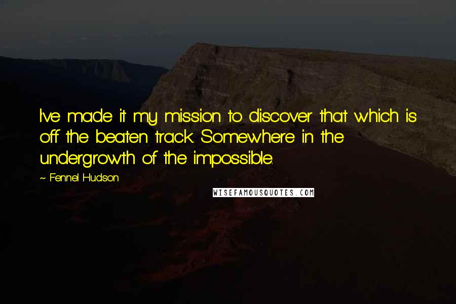 Fennel Hudson Quotes: I've made it my mission to discover that which is off the beaten track. Somewhere in the undergrowth of the impossible.