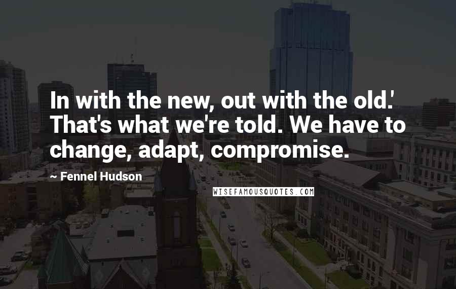 Fennel Hudson Quotes: In with the new, out with the old.' That's what we're told. We have to change, adapt, compromise.