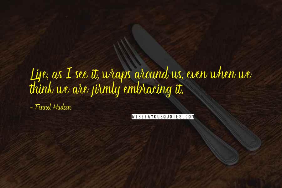 Fennel Hudson Quotes: Life, as I see it, wraps around us, even when we think we are firmly embracing it.