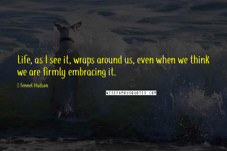 Fennel Hudson Quotes: Life, as I see it, wraps around us, even when we think we are firmly embracing it.