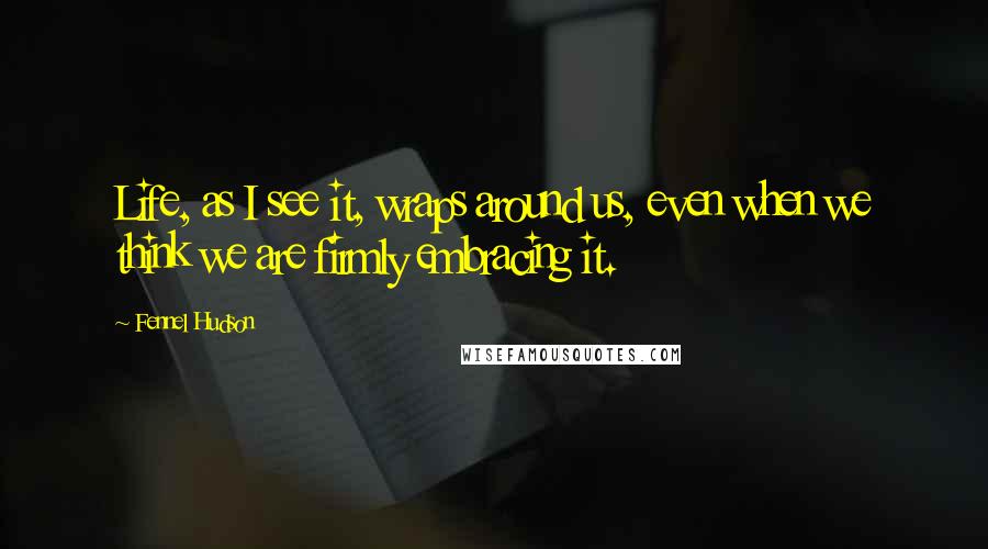 Fennel Hudson Quotes: Life, as I see it, wraps around us, even when we think we are firmly embracing it.