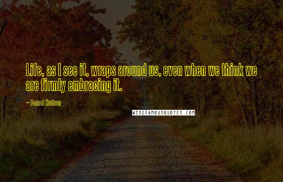 Fennel Hudson Quotes: Life, as I see it, wraps around us, even when we think we are firmly embracing it.