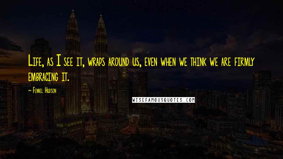 Fennel Hudson Quotes: Life, as I see it, wraps around us, even when we think we are firmly embracing it.