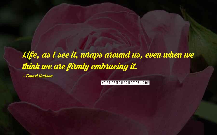 Fennel Hudson Quotes: Life, as I see it, wraps around us, even when we think we are firmly embracing it.