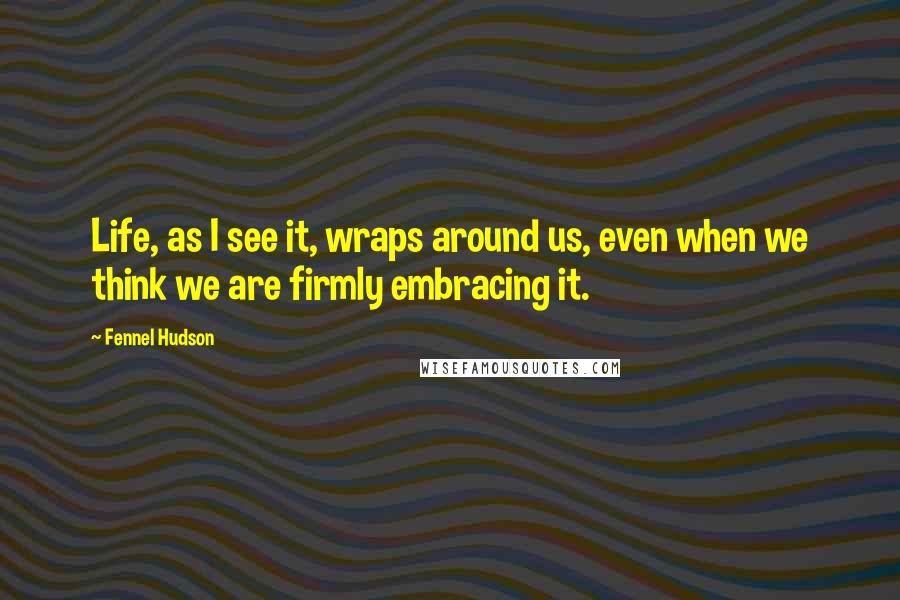 Fennel Hudson Quotes: Life, as I see it, wraps around us, even when we think we are firmly embracing it.