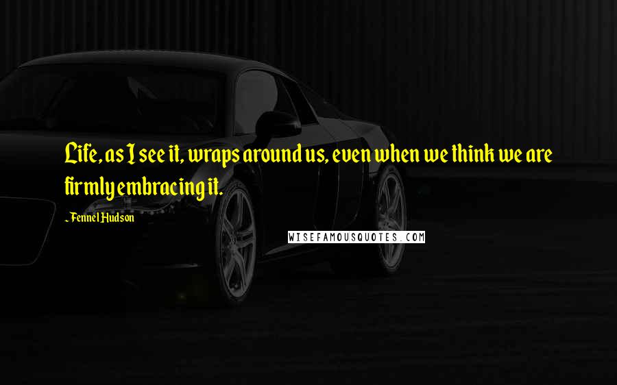 Fennel Hudson Quotes: Life, as I see it, wraps around us, even when we think we are firmly embracing it.