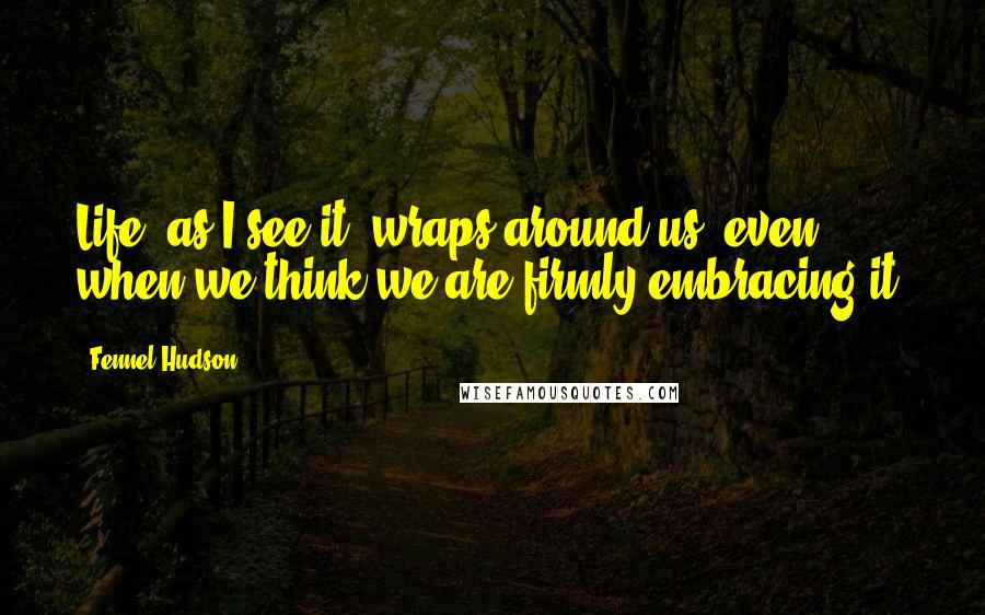 Fennel Hudson Quotes: Life, as I see it, wraps around us, even when we think we are firmly embracing it.