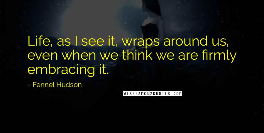 Fennel Hudson Quotes: Life, as I see it, wraps around us, even when we think we are firmly embracing it.