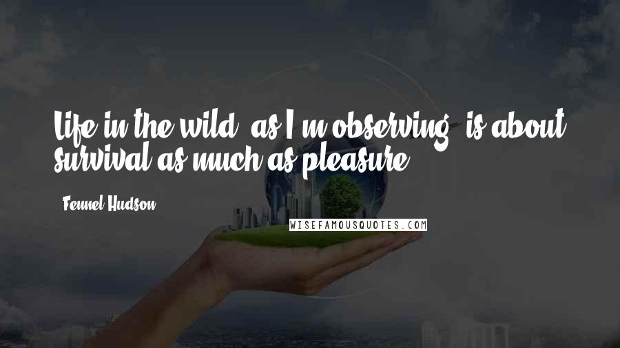 Fennel Hudson Quotes: Life in the wild, as I'm observing, is about survival as much as pleasure.