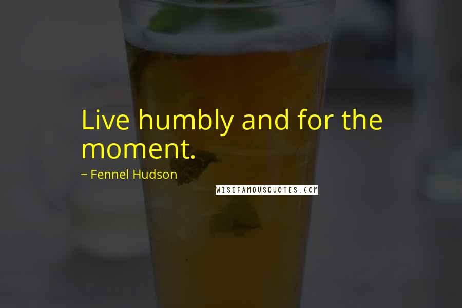 Fennel Hudson Quotes: Live humbly and for the moment.