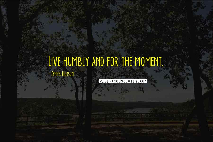 Fennel Hudson Quotes: Live humbly and for the moment.
