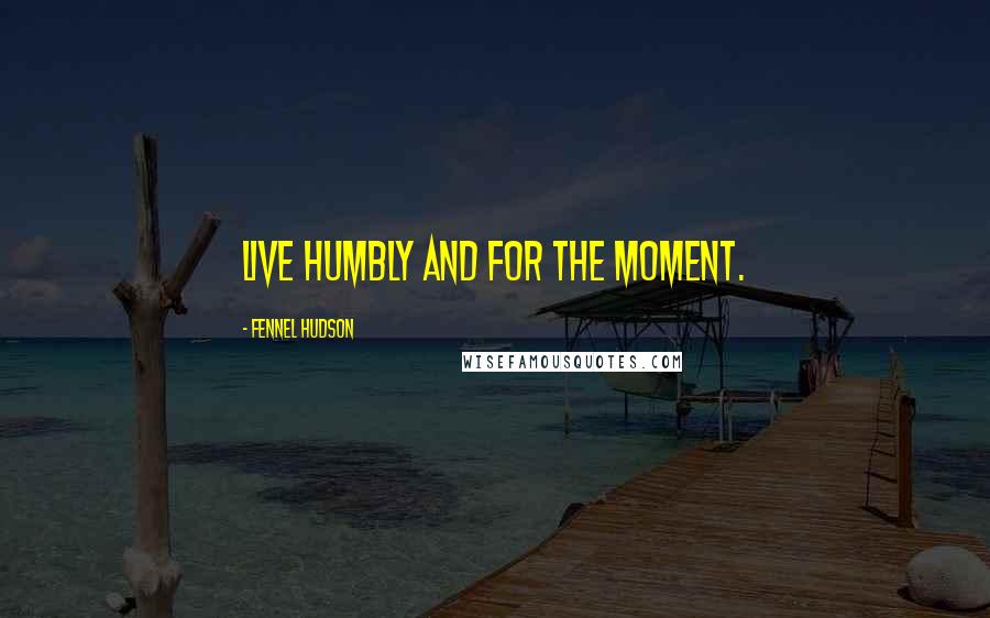 Fennel Hudson Quotes: Live humbly and for the moment.