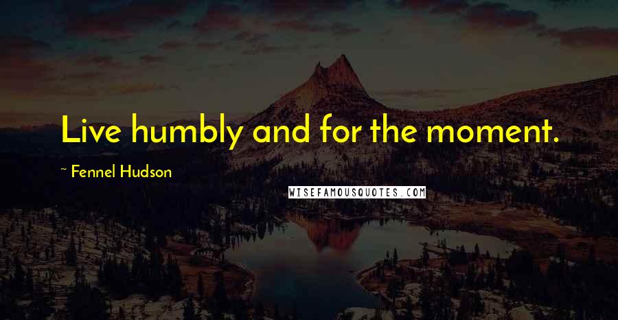 Fennel Hudson Quotes: Live humbly and for the moment.