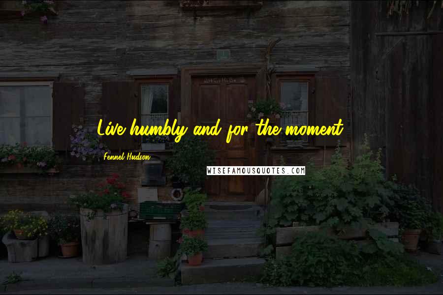 Fennel Hudson Quotes: Live humbly and for the moment.