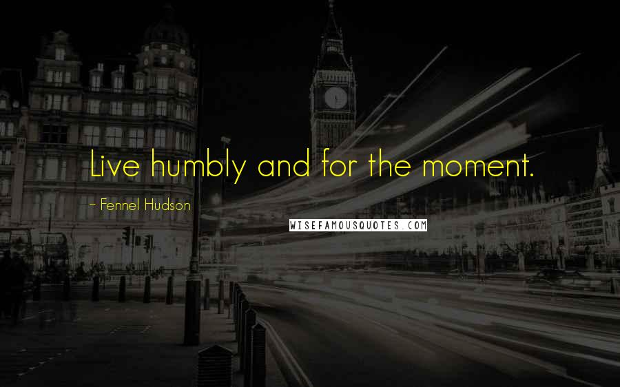 Fennel Hudson Quotes: Live humbly and for the moment.