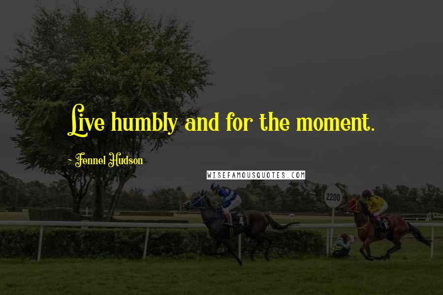 Fennel Hudson Quotes: Live humbly and for the moment.