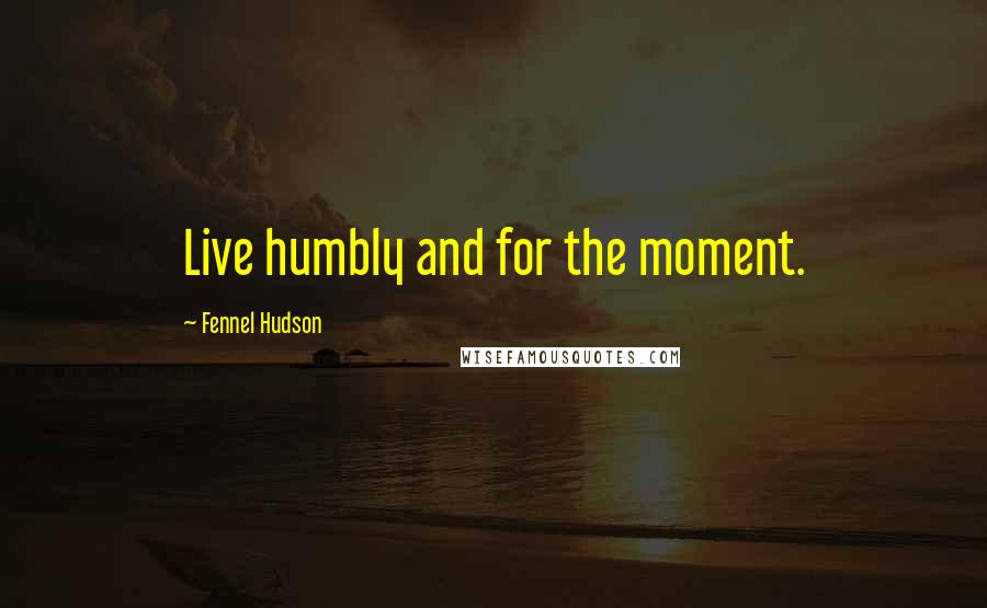 Fennel Hudson Quotes: Live humbly and for the moment.