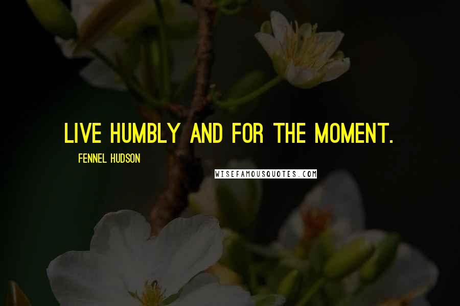 Fennel Hudson Quotes: Live humbly and for the moment.