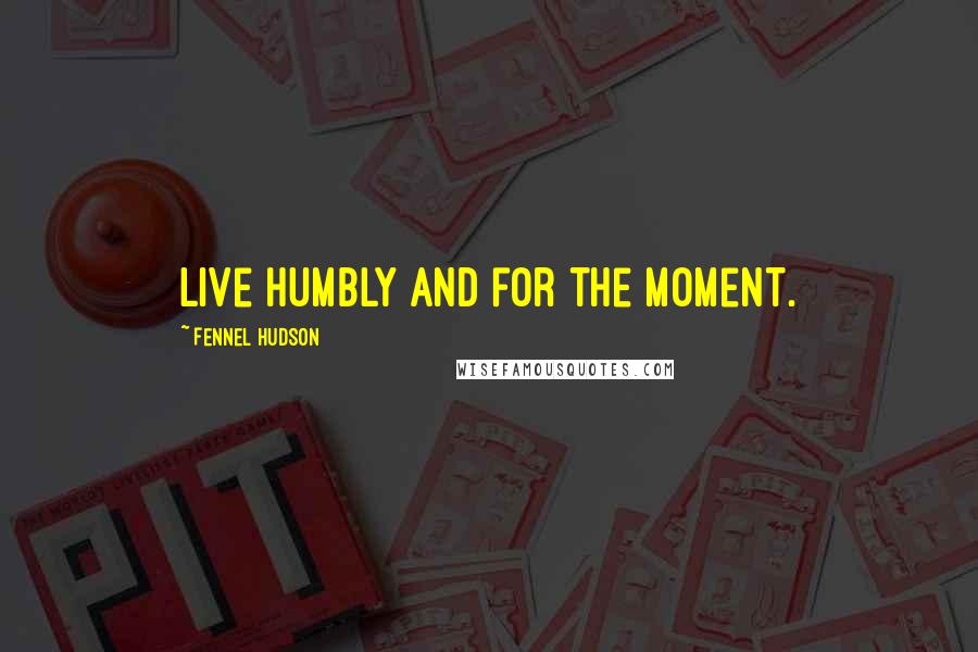 Fennel Hudson Quotes: Live humbly and for the moment.