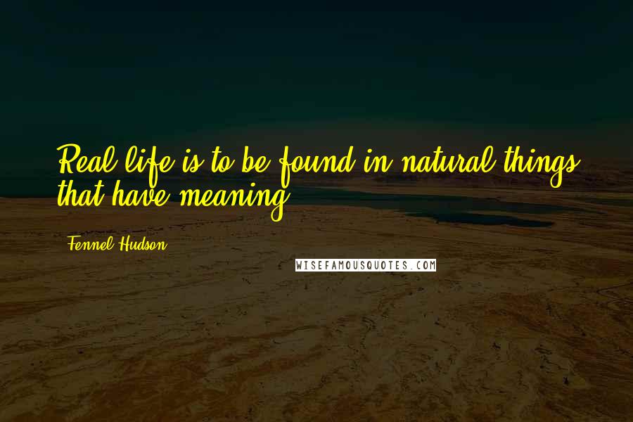Fennel Hudson Quotes: Real life is to be found in natural things that have meaning.