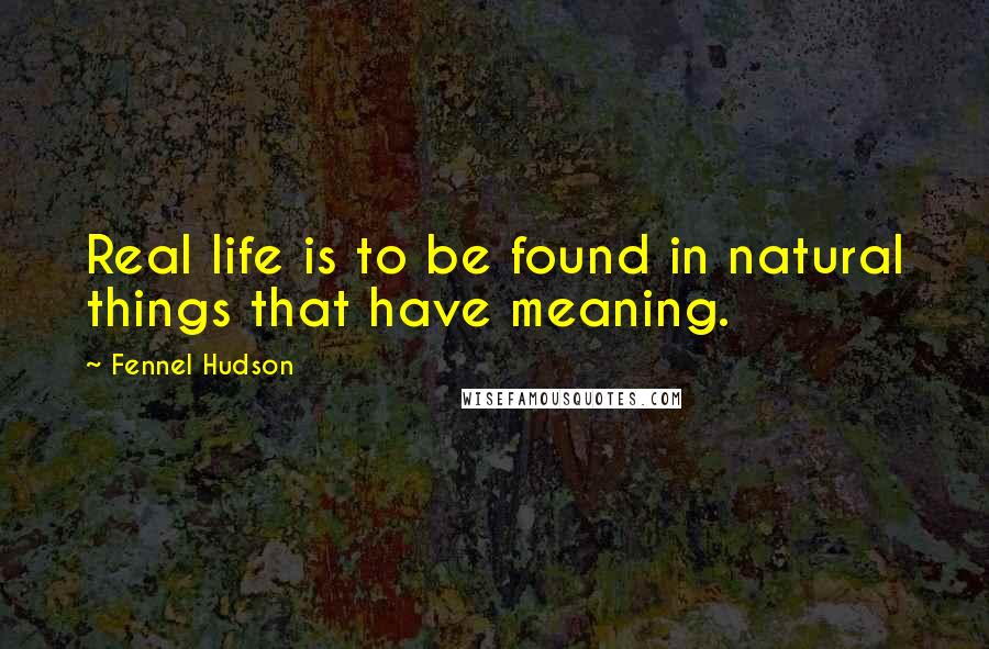 Fennel Hudson Quotes: Real life is to be found in natural things that have meaning.