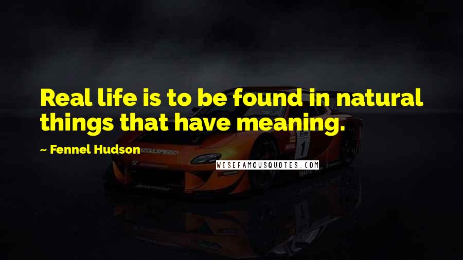Fennel Hudson Quotes: Real life is to be found in natural things that have meaning.